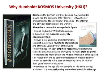 Why Humboldt KOSMOS University (HKU)?
           Kosmos is the German word for Cosmos. A.v.Humboldt’s
           œuvre had the complete title “Kosmos – Entwurf einer
           physischen Weltbeschreibung” (“Cosmos – the attempt
           of a physical description of the world”).
           Alexander v. Humboldt as a symbolic figure
           • He and his brother Wilhelm took major
           Influence on the European university
           education system
           • He was a real universal and international
           scientist mastering a multitude of disciplines
           and offering a „grand view“ of the world
           • He combined on-spot empirical research with systematic
           scientific classifications and anaylysing relations cross disiplines
           • He fostered to move South and Middle America in emancipated
           self recognition and to become interested in modern science
           • He used Tenerife as his base and training camp on his first
            four years‘ research excursion
           • He started at the age of 57 to compile his life œvre during
           > 30 years, i.e. was performing main science work in elder age
 