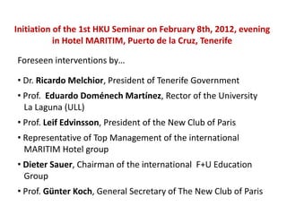 Initiation of the 1st HKU Seminar on February 8th, 2012, evening
           in Hotel MARITIM, Puerto de la Cruz, Tenerife

Foreseen interventions by…

• Dr. Ricardo Melchior, President of Tenerife Government
• Prof. Eduardo Doménech Martínez, Rector of the University
  La Laguna (ULL)
• Prof. Leif Edvinsson, President of the New Club of Paris
• Representative of Top Management of the international
  MARITIM Hotel group
• Dieter Sauer, Chairman of the international F+U Education
  Group
• Prof. Günter Koch, General Secretary of The New Club of Paris
 