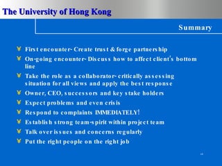 Summary First encounter- Create trust & forge partnership On-going encounter- Discuss how to affect client’s bottom line Take the role as a collaborator- critically assessing situation for all views and apply the best response Owner, CEO, successors and key stake holders Expect problems and even crisis Respond to complaints IMMEDIATELY! Establish strong team-spirit within project team Talk over issues and concerns regularly Put the right people on the right job 