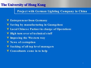 Project with German Lighting Company in China Entrepreneur from Germany Saving by manufacturing in Guangzhou Local Chinese Partner in charge of Operations High turn over of technical staff Imposing the Western way News of corruption Sacking of all top level managers Consultants come in to help 