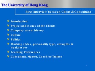 First Interview between Client & Consultant Introduction Project and issues of the Clients Company recent history Culture Politics Working styles, personality type, strengths & weaknesses Learning Preferences Consultant, Mentor, Coach or Trainer 