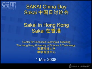 SAKAI China Day Sakai 中国日讨论会 Sakai in Hong Kong Sakai 在香港 Center for Enhanced Learning & Teaching The Hong Kong University of Science & Technology   香港科技大学 教学促进中心 1 Mar 2008 