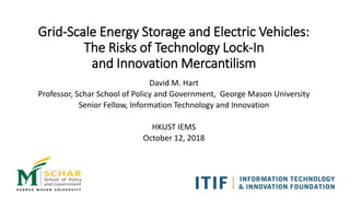 Grid-Scale Energy Storage and Electric Vehicles:
The Risks of Technology Lock-In
and Innovation Mercantilism
David M. Hart
Professor, Schar School of Policy and Government, George Mason University
Senior Fellow, Information Technology and Innovation
HKUST IEMS
October 12, 2018
 