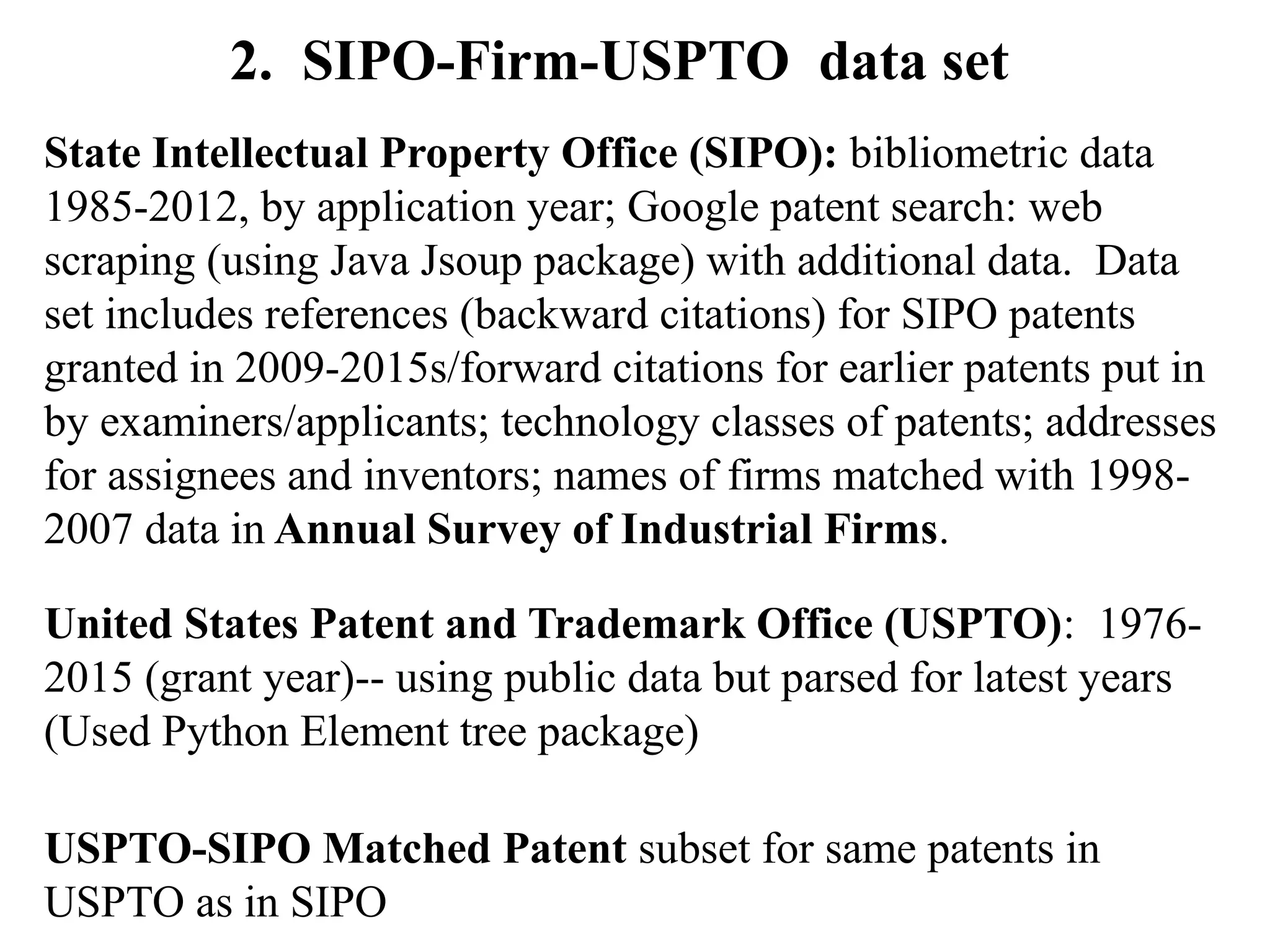 2. SIPO-Firm-USPTO data set
State Intellectual Property Office (SIPO): bibliometric data
1985-2012, by application year; Google patent search: web
scraping (using Java Jsoup package) with additional data. Data
set includes references (backward citations) for SIPO patents
granted in 2009-2015s/forward citations for earlier patents put in
by examiners/applicants; technology classes of patents; addresses
for assignees and inventors; names of firms matched with 1998-
2007 data in Annual Survey of Industrial Firms.
United States Patent and Trademark Office (USPTO): 1976-
2015 (grant year)-- using public data but parsed for latest years
(Used Python Element tree package)
USPTO-SIPO Matched Patent subset for same patents in
USPTO as in SIPO
 