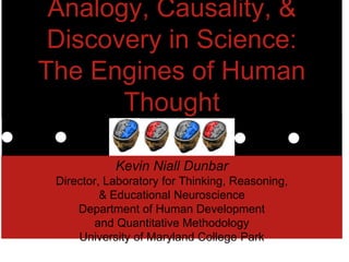 Analogy, Causality, &
Discovery in Science:
The Engines of Human
Thought
Kevin Niall Dunbar
Director, Laboratory for Thinking, Reasoning,
& Educational Neuroscience
Department of Human Development
and Quantitative Methodology
University of Maryland College Park
 