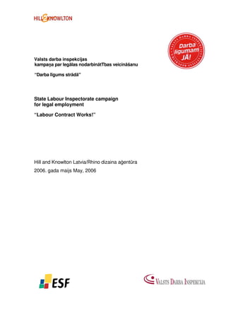 Valsts darba inspekcijas
kampaņa par legālas nodarbinātTbas veicināšanu

“Darba līgums strādā"




State Labour Inspectorate campaign
for legal employment

“Labour Contract Works!”




Hill and Knowlton Latvia/Rhino dizaina aģentūra
2006. gada maijs May, 2006
 