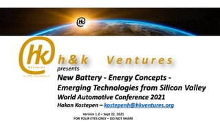 presents
New Battery - Energy Concepts -
Emerging Technologies from Silicon Valley
World Automotive Conference 2021
Hakan Kostepen – kostepenh@hkventures.org
Version 1.2 – Sept 22, 2021
FOR YOUR EYES ONLY – DO NOT SHARE
 