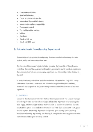 10
 Central air conditioning
 Attached bathrooms
 Colour television with satellite
 International direct dial telephones
 Internet and e-mail access capability
 Temperature control
 Tea / coffee making machine
 Minibar
 Hairdryers
 Check-in 1:00 pm
 Check-out 12:00 noon
2. Introductionto Housekeeping Department
This department is responsible in maintaining the rooms standard and ensuring the clean,
hygiene, safety and comfortable of the hotel.
The Executive Housekeeper’s duties included providing the leadership of the colleagues,
controlling the use of the equipment and suppliers, ensuring the quality standard, maintaining
the communication between housekeeping department and others and providing training to
the staff.
In the housekeeping department, the room attendant is very important. They make a large
contribution to the hotel. Their duties are cleanliness the guest room (make up room),
maintained the equipment in the good working condition and reported the loss of the linen
equipment.
I. LAUNDRY
Laundry is the other department under the housekeeping department. The Laundry manager
needs to report to the Executive Housekeeper. The laundry department need to manage the
linen supply. The linen supply include the towels such as face towel, hand towel and bath
mat, bed linen pillow case and bed sheet,bathrobe and F&B linen such as table cloth, place
mat and napkins. The laundry department also provide guest laundry service, normally
included wet cleaning, dry cleaning and pressing. It is responsible in taking good care of the
staff uniform and has good inventory control.
 