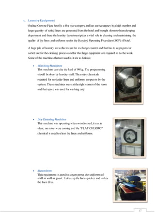 17
c. LaundryEquipment
Soaltee Crowne Plaza hotel is a five star category and has an occupancy in a high number and
large quantity of soiled linen are generated from the hotel and brought down to housekeeping
department and there the laundry department plays a vital role in cleaning and maintaining the
quality of the linen and uniforms under the Standard Operating Procedure (SOP) of hotel.
A huge pile of laundry are collected on the exchange counter and that has to segregated or
sorted out for the cleaning process and for that large equipment are required to do the work.
Some of the machines that are used in it are as follows:
 WashingMachines
This machine can take the load of 90 kg. The programming
should be done by laundry staff. The entire chemicals
required for particular linen and uniforms are put on by the
system. These machines were at the right corner of the room
and that space was used for washing only.
 Dry CleaningMachine
This machine was operating when we observed, it ran in
silent, no noise were coming and the “FLAT CHLORO”
chemical is used to clean the linen and uniforms.
 SteamIron
This equipment is used to steam press the uniforms of
staff as well as guest. It dries up the linen quicker and makes
the linen firm.
 