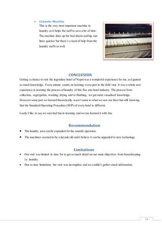 18
 Calendar Machine
This is the very most important machine in
laundry as it helps the staff to save a lot of time.
The machine dries up the bed sheets and big size
linen quicker but there’s a need of help from the
laundry staffs as well.
CONCLUSION
Getting a chance to visit the legendary hotel of Nepal was a wonderful experience for me, as I gained
so much knowledge. Every minute counts on learning every part in the field visit. It was a whole new
experience in learning the process of laundry of this five star hotel industry. The process from
collection, segregation, washing, drying and to finishing, we got more visualised knowledge.
However some part we learned theoretically wasn’t same to what we saw out there but still knowing
that the Standard Operating Procedure (SOP) of every hotel is different.
Lastly I like to say we sure had fun in learning and we too learned it with fun.
Recommendation
 The laundry area can be expanded for the smooth operation.
 The machines seemed to be a decade old and I believe it can be upgraded to new technology.
Limitations
 Our visit was limited in time for to get as much detail on our main objectives from housekeeping
i.e. laundry.
 Due to time limitations the visit was incomplete and we couldn’t gather much information.
 