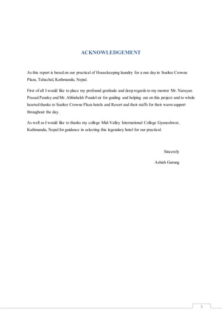 3
ACKNOWLEDGEMENT
As this report is based on our practical of Housekeeping laundry for a one day in Soaltee Crowne
Plaza, Tahachal, Kathmandu, Nepal.
First of all I would like to place my profound gratitude and deep regards to my mentor Mr. Narayan
Prasad Pandey and Mr. Abhishekh Poudel sir for guiding and helping out on this project and to whole
hearted thanks to Soaltee Crowne Plaza hotels and Resort and their staffs for their warm support
throughout the day.
As well as I would like to thanks my college Mid-Valley International College Gyaneshwor,
Kathmandu, Nepal for guidance in selecting this legendary hotel for our practical.
Sincerely
Ashish Gurung
 