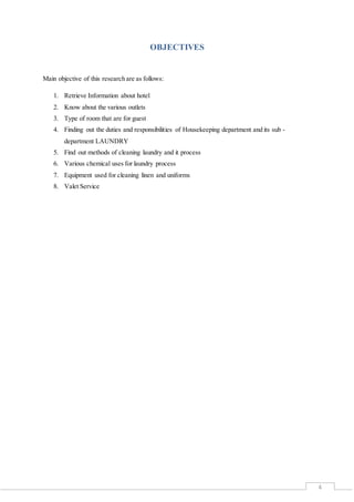 4
OBJECTIVES
Main objective of this research are as follows:
1. Retrieve Information about hotel
2. Know about the various outlets
3. Type of room that are for guest
4. Finding out the duties and responsibilities of Housekeeping department and its sub -
department LAUNDRY
5. Find out methods of cleaning laundry and it process
6. Various chemical uses for laundry process
7. Equipment used for cleaning linen and uniforms
8. Valet Service
 