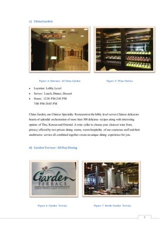 8
c) ChinaGarden
Figure 4: Entrance of China Garden Figure 5: Wine Shelves
 Location: Lobby Level
 Serves: Lunch, Dinner, Dessert
 Hours: 12:30 PM-2:45 PM
7:00 PM-10:45 PM
China Garden, our Chinese Speciality Restaurant at the lobby level serves Chinese delicacies
boasts of splendid orchestration of more than 300 delicious recipes along with interesting
options of Thai, Korean and Oriental. A wine cellar to choose your choicest wine from,
privacy offered by two private dining rooms, warm hospitality of our courteous staff and their
unobtrusive service all combined together create an unique dining experience for you.
d) GardenTerrace -All DayDining
Figure 6: Garden Terrace Figure 7: Inside Garden Terrace
 