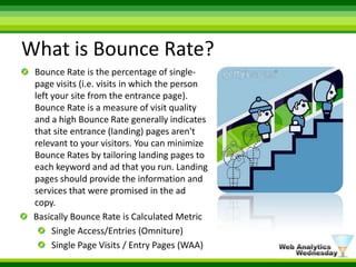 What is Bounce Rate?Bounce Rate is the percentage of single-page visits (i.e. visits in which the person left your site from the entrance page). Bounce Rate is a measure of visit quality and a high Bounce Rate generally indicates that site entrance (landing) pages aren't relevant to your visitors. You can minimize Bounce Rates by tailoring landing pages to each keyword and ad that you run. Landing pages should provide the information and services that were promised in the ad copy.Basically Bounce Rate is Calculated Metric Single Access/Entries (Omniture)Single Page Visits / Entry Pages (WAA)