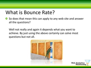 What is Bounce Rate?So does that mean this can apply to any web site and answer all the questions? Well not really and again it depends what you want to achieve. By just using the above certainly can solve most questions but not all.