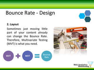 Bounce Rate - Design2. LayoutSometimes just moving little part of your content already can change the Bounce Rate. Therefore, Multivariate Testing (MVT) is what you need. 