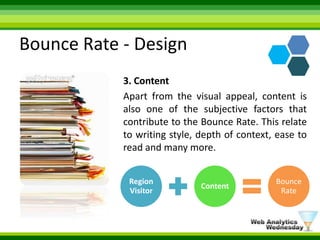 Bounce Rate - Design3. ContentApart from the visual appeal, content is also one of the subjective factors that contribute to the Bounce Rate. This relate to writing style, depth of context, ease to read and many more. 