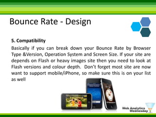 Bounce Rate - Design5. CompatibilityBasically if you can break down your Bounce Rate by Browser Type &Version, Operation System and Screen Size. If your site are depends on Flash or heavy images site then you need to look at Flash versions and colour depth.  Don’t forget most site are now want to support mobile/iPhone, so make sure this is on your list as well