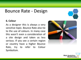 Bounce Rate - Design6. ColourAs a designer this is always a very sensitive topic. Bounce Rate also tie to the use of colours. In many case this wasn’t even a consideration of a site design and taken as less serious. If you see a certain region or country have a higher Bounce Rate, try to refer to Colour Symbolism. 