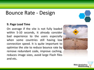 Bounce Rate - Design9. Page Load TimeOn average if the site is not fully loaded within 5-10 seconds, it already consider bad experience to the users especially when some countries still having low connection speed. It is quite important to optimise the site to reduce bounce rate by remove redundant code, improve caching, reduces image sizes, avoid large Flash files and etc.