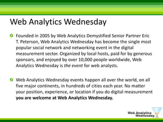Web Analytics WednesdayFounded in 2005 by Web Analytics Demystified Senior Partner Eric T. Peterson, Web Analytics Wednesday has become the single most popular social network and networking event in the digital measurement sector. Organized by local hosts, paid for by generous sponsors, and enjoyed by over 10,000 people worldwide, Web Analytics Wednesday is theevent for web analysts.Web Analytics Wednesday events happen all over the world, on all five major continents, in hundreds of cities each year. No matter your position, experience, or location if you do digital measurement you are welcome at Web Analytics Wednesday.