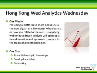 Hong Kong Wed Analytics WednesdayOur MissionProviding a platform to share and discuss the new digital era. No matter who you are or how you relate to the web. By applying web or data driven analysis will open up a new dimension and approach compare to the traditional methodologies. Our GoalShare Web Analytic KnowledgeDevelop local talentNetworking
