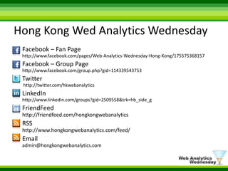 Hong Kong Wed Analytics WednesdayFacebook– Fan Pagehttp://www.facebook.com/pages/Web-Analytics-Wednesday-Hong-Kong/175575368157Facebook – Group Page http://www.facebook.com/group.php?gid=114339543753Twitter http://twitter.com/hkwebanalyticsLinkedInhttp://www.linkedin.com/groups?gid=2509558&trk=hb_side_gFriendFeedhttp://friendfeed.com/hongkongwebanalyticsRSShttp://www.hongkongwebanalytics.com/feed/Emailadmin@hongkongwebanalytics.com