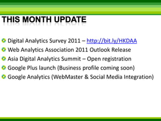 This month updateDigital Analytics Survey 2011 – http://bit.ly/HKDAAWeb Analytics Association 2011 Outlook ReleaseAsia Digital Analytics Summit – Open registrationGoogle Plus launch (Business profile coming soon)Google Analytics (WebMaster & Social Media Integration)
