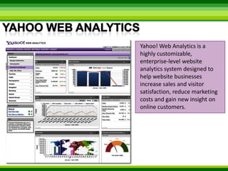 Yahoo Web AnalyticsYahoo! Web Analytics is a highly customizable, enterprise-level website analytics system designed to help website businesses increase sales and visitor satisfaction, reduce marketing costs and gain new insight on online customers. 