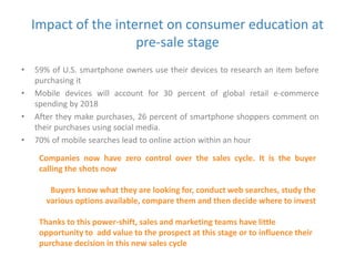 Impact of the internet on consumer education at 
pre-sale stage 
• 59% of U.S. smartphone owners use their devices to research an item before 
purchasing it 
• Mobile devices will account for 30 percent of global retail e-commerce 
spending by 2018 
• After they make purchases, 26 percent of smartphone shoppers comment on 
their purchases using social media. 
• 70% of mobile searches lead to online action within an hour 
Companies now have zero control over the sales cycle. It is the buyer 
calling the shots now 
Buyers know what they are looking for, conduct web searches, study the 
various options available, compare them and then decide where to invest 
Thanks to this power-shift, sales and marketing teams have little 
opportunity to add value to the prospect at this stage or to influence their 
purchase decision in this new sales cycle 
 