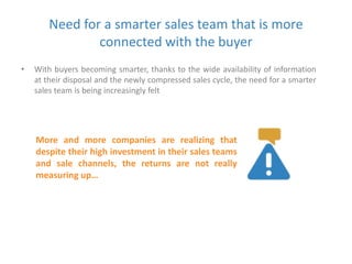 Need for a smarter sales team that is more 
connected with the buyer 
• With buyers becoming smarter, thanks to the wide availability of information 
at their disposal and the newly compressed sales cycle, the need for a smarter 
sales team is being increasingly felt 
More and more companies are realizing that 
despite their high investment in their sales teams 
and sale channels, the returns are not really 
measuring up… 
 