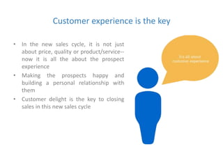 Customer experience is the key 
• In the new sales cycle, it is not just 
about price, quality or product/service-- 
now it is all the about the prospect 
experience 
• Making the prospects happy and 
building a personal relationship with 
them 
• Customer delight is the key to closing 
sales in this new sales cycle 
 