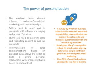 The power of personalization 
• The modern buyer doesn’t 
tolerate irrelevant/unsolicited 
marketing and sales campaigns 
• Sellers need to reach out to 
prospects with relevant messaging 
and product/services 
• There is a need to optimize sales 
and marketing content to suit the 
prospects 
• Personalization of sales 
communications based on 
prospect data allows the seller to 
build a strong personal 
relationship with prospects that is 
based on mutual trust 
• A survey by Wharton Business 
School and its research associates 
revealed that personalization can 
shorten the sales cycle and 
increases customer retention and 
revenue by over 40% 
• Retail giant Macy’s managed to 
reduce its unsubscribe rates by 
20% with a simple shift from 
generic to more targeted email 
marketing 
• Over 90% of email subscribers 
unsubscribe in a few a months 
 