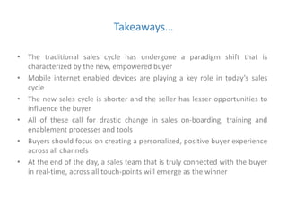 Takeaways… 
• The traditional sales cycle has undergone a paradigm shift that is 
characterized by the new, empowered buyer 
• Mobile internet enabled devices are playing a key role in today’s sales 
cycle 
• The new sales cycle is shorter and the seller has lesser opportunities to 
influence the buyer 
• All of these call for drastic change in sales on-boarding, training and 
enablement processes and tools 
• Buyers should focus on creating a personalized, positive buyer experience 
across all channels 
• At the end of the day, a sales team that is truly connected with the buyer 
in real-time, across all touch-points will emerge as the winner 
 