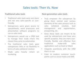 Sales tools: Then Vs. Now 
Traditional sales tools 
• Traditional sales tools were very basic 
and not very sales-specific or user-friendly 
• Salespersons were given access to 
spreadsheets, word processors and 
presentation software programs to 
use as sales tools 
• Salespersons would use a CRM tool 
to manage their leads—that’s the 
closest they came to automation 
• The traditional sales tools gave 
salespersons little or no flexibility in 
terms of sales collateral creation 
• Made sales heavily reliant on 
marketing 
Next-generation sales tools 
• Truly empower the salesperson by 
giving them control over various 
elements of the sales process such as 
sales collateral creation, lead 
management and segmentation, 
prospecting, etc. 
• Since these tools are meant to be 
used by salespersons and have very 
specific purpose, they are more user-friendly, 
flexible and effective than 
traditional make-shift sales 
applications such as Excel or Word 
• Integrate seamlessly with the CRM 
that is in use 
• Cater to modern customer touch-points 
such as social media and SMS 
 