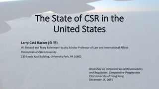 The State of CSR in the
United States
Larry Catá Backer (白 轲)
W. Richard and Mary Eshelman Faculty Scholar Professor of Law and International Affairs
Pennsylvania State University
239 Lewis Katz Building, University Park, PA 16802
Workshop on Corporate Social Responsibility
and Regulation: Comparative Perspectives
City University of Hong Kong
December 14, 2015
 