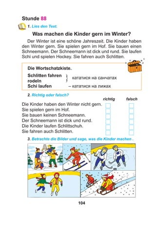 104
Stunde 88
1. Lies den Text.
Was machen die Kinder gern im Winter?
Der Winter ist eine schöne Jahreszeit. Die Kinder haben
den Winter gern. Sie spielen gern im Hof. Sie bauen einen
Schneemann. Der Schneemann ist dick und rund. Sie laufen
Schi und spielen Hockey. Sie fahren auch Schlitten.
Die Wortschatzkiste.
Schlitten fahren
кататися на санчатах
rodeln
Schi laufen – кататися на лижах
2. Richtig oder falsch?
richtig falsch
Die Kinder haben den Winter nicht gern.
Sie spielen gern im Hof.
Sie bauen keinen Schneemann.
Der Schneemann ist dick und rund.
Die Kinder laufen Schlittschuh.
Sie fahren auch Schlitten.
3. Betrachte die Bilder und sage, was die Kinder machen .
}
 