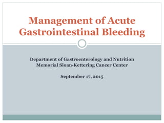 Department of Gastroenterology and Nutrition
Memorial Sloan-Kettering Cancer Center
September 17, 2015
Management of Acute
Gastrointestinal Bleeding
 