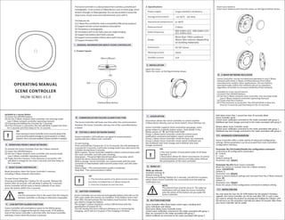 1. Product layout
OPERATING MANUAL
SCENE CONTROLLER
HKZW-SCN01-V1.0
The Scene Controller is a slave product that is wireless,portable and
rechargeable . It can control a Z-Wave device, such as smart plug, smart
dimmerthrough a Z-Wave gateway. You can also activate a scene like
sleep scene,moviescene and entertainment scene with it.
The features list:
(1) Z-Wave Plus certifiedfor wide compatibility(500 serialsproduct).
(2) Supportremote control anywhere and anytime.
(3) The battery is rechargeable.
(4) The battery will run for half a year per singlecharging.
(5) Supportlow battery alarm with a buzzer.
(6) Supportcommunication failure alarm with a buzzer.
(7) Supportfirmware OTA.
Ⅰ. GENERAL INFORMATION ABOUT SCENE CONTROLLER
Radio protocol:
Radio frequency: 868.42MHz (EU) 908.42MHz (US)
921.42MHz (AU)
Range:
Dimensions 50*50*16mm
36mA
3uA
Power supply:
2. Specifications
Single LIR2450 3.6V Battery
Storage environment:
Operational temperature:
More than 100m outdoors
About 30m indoors (depending
on building materials)
Working current:
Standby current:
-10~50℃ 0%~85%
0~40℃
Z-Wave
Z-Button/Main Button
LED
LED
Micro USB port
Ⅱ.INSTALLATION
Open the cover:
Open the cover, as the figure below shows.
Insert your battery:
Insert your battery and close the cover, as the figure below shows.
Ⅲ. Z-WAVE NETWORK INCLUSION
Scene Controller can be included and operated in any Z-Wave
network with other Z-Wave certified devices from other
manufacturers and/or other applications. All non-battery
operated nodes within the network will act as repeaters
regardless of vendor to increase reliability of the network.
Included as a non-secure device
(1) Insert the LIR2450 battery.
(2) Set the Z-Wave network main controller into learning mode
(see Z-Wave network controller operating manual).
(3) Triple click the Z-button.
(4) If the inclusion is successful, the LED will blink in blue less
than for 5 seconds and then keep on for 15 seconds.
TIP:
IfyouwantyourSceneControllertobeasecuritydevicethat
usesecure/encryptedmessagetocommunicateinaZ-Wave
network,thenasecurityenabledZ-Wavecontrollerisneeded.
To remove the Scene Controller from the Z-Wave network:
(1) Insert the LIR2450 battery.
(2) Set the Z-Wave network main controller into remove mode
(see Z-Wave controller operating manual).
(3) Triple click the Z-button, if the exclusion is successful, LED
will blink in orange for less than 5 seconds and then keep on
for 3 seconds.
Ⅳ. REMOVING FROM Z-WAVE NETWORK
Ⅴ. RESET SCENE CONTROLLER
Reset procedure clears the Scene Controller's memory,
including Z-Wave network information.
To reset Scene Controller:
Pressing and holding the Z-button for 20 seconds. Release the
button after 20 seconds, LED will keep in yellow for 3 seconds.
Scene Controller will be reset to factory defaults if you short
press the button within this 3 seconds.
Ⅵ. LOW BATTERY ALARM FUNCTION
Scene Controller will send battery report to the lifeline group
when Z-Button is triggered during the sleep mode. If the battery
level of the Scene Controller is less than 20%, the Scene Controller
will beep 3 times when the button is pressed.
Ⅶ. COMMUNICATION FAILURE ALARM FUNCTION
The Scene Controller will beep one time when the communication
between the Scene Controller and any one of the controlled device
is failed.
Ⅷ. TESTING Z-WAVE NETWORK RANGE
Scene Controller's LED indicator can signal its communication
quality with the Z-Wave main controller.
To start testing:
Press and hold the Z-button for 11 to 15 seconds, the LED will keep on
in purple for 3 seconds, it will enter testing mode if you short press the
Z-button during these 3 seconds.
Blink in green –Scene Controller establish a direct communication with
the main controller, and still under checking.
Keep green – The green light should last about 2 seconds, which
means the direct communication is stable.
Blink in orange –Scene Controller can communicate with the main
controller in intermediate radio transmit power level, and still under
checking.
Keep orange – The communication quality is moderate.
Keep Red – The communication is failed.
TIP:
1. This function works only when Scene Controller
has been included into a Z-Wave network.
2. Click the Z button to exit the test.
Ⅸ. BATTERY CHARGING
Scene Controller has an internal rechargeable battery that will run for
half a year under the normal use condition. If the battery level is less
than 20%, this will activate the low battery level function, this means
you need to charge the battery.
The charger's output should be a micro USB terminal with the
specification of output DC 5V.
The LED nearby the micro USB port will keep on in red during the
changing, and it will turn to green if the charging is finished.
Ⅹ. ASSOCIATION
Association allows the Scene Controller to control another
Z-Wave device directly, such as Smart Switch, Smart Dimmer, etc.
Scene Controller supports three association groupings, every
group relates to a specific button action. View details in the
follow section of “Ⅻ. BUTTON FUNCTION”.
Group 1 allows Scene Controller sends the central scene
notification command and battery report command.
Group 2 allows Scene Controller sends the basic set command.
Group 3 allows Scene Controller sends switch multilevel set,
the multilevel start level change and multilevel stop level
change command.
TIP:
1.The max number of associated nodes of all these
3 groups is 5.
2.Association allows for direct transmission of control
command between devices and takes place without
the participation of the main controller.
Ⅺ. WAKE UP
Wake up interval:
Available settings: 0
Default setting: 0
Pressing and holding Z-Button for 3 seconds. Led will turn to green,
which means Scene Controller has successfully sent the wake up
notification out.
NOTE:
The interval time must be set to 0. The wake up
notification will not wake the Scene Controller,
only the action of the button can you wake the
Scene Controller.
Held down (more than 1 second less than 20 seconds) allows
Scene Controller sends:
Central scene notification command to the nodes associated with group 1,
Multilevel start level change command to the nodes associated with group 3.
Release allows Scene Controller sends:
Central scene notification command to the nodes associated with group 1,
Multilevel stop level change command to the nodes associated with group 3.
Included as a secure device
(1) Insert the LIR2450 battery.
(2) Set the Z-Wave network main controller into learning mode
(see Z-Wave network controller operating manual).
(3) Pressing and holding the Z-button for 3 seconds.
(4) If the inclusion is successful, the LED will blink in green less than
for 5 seconds and then keep on for 15 seconds.
NOTE:
Use this procedure only in the event that the network
primary controller is missing or otherwise inoperable.
Scene Controller offers a wide variety of advanced configuration
settings. Below parameters can be accessed from main controllers
configuration interface.
Parameter No.254 Enable/disable the configuration command
Lock/unlock all configuration parameters.
0 – Unlock.
1 – Lock.
Default setting: 0
Parameter size: 1[byte]
Parameter No.255 Reset Scene Controller
Reset the sensor or remove from the Z-Wave network
Value: 1431655765
Default: 1
Parameter size: 4[byte]
Reset to factory default settings and removed from the Z-Wave network.
Value: 85
Default: 1
Parameter size: 1[byte]
Reset the values of the configuration command to default setting.
XIII. ADVANCED CONFIGURATION
XIV. NOTES FOR OTA
You may need the Over the Air (OTA) feature for the product's firmware
upgrade. Your Scene Controller can not be used after OTA. In such a case,
you need to activate the product by pressing and holding the Z-Button until
the led turns on, this procedure may take you about 10 seconds. After these
your Scene Controller will be usable.
Ⅻ. BUTTON FUNCTION
Scene Controller offers three button action types, including short
press, held down and release.
Short press allows Scene Controller sends:
Central scene notification command to the nodes associated with group 1,
Basic set command to the nodes associated with group 2.
Switch multilevel set command to the nodes associated with group 3.
 