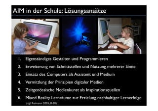 AIM in der Schule: Lösungsansätze




 1. Eigenständiges Gestalten und Programmieren
 2. Erweiterung von Schnittstellen und Nutzung mehrerer Sinne
 3. Einsatz des Computers als Assistent und Medium
 4. Vermittlung der Prinzipien digitaler Medien
 5. Zeitgenössische Medienkunst als Inspirationsquellen
 6. Mixed Reality Lernräume zur Erzielung nachhaltiger Lernerfolge
     (vgl. Reimann 2005, 8-10)
 