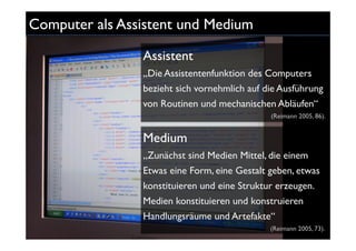 Computer als Assistent und Medium

                Assistent
                „Die Assistentenfunktion des Computers
                bezieht sich vornehmlich auf die Ausführung
                von Routinen und mechanischen Abläufen“
                                              (Reimann 2005, 86).


                Medium
                „Zunächst sind Medien Mittel, die einem
                Etwas eine Form, eine Gestalt geben, etwas
                konstituieren und eine Struktur erzeugen.
                Medien konstituieren und konstruieren
                Handlungsräume und Artefakte“
                                              (Reimann 2005, 73).
 