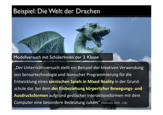 Beispiel: Die Welt der Drachen




Modellversuch mit SchülerInnen der 3. Klasse

„Der Unterrichtsversuch stellt ein Beispiel der kreativen Verwendung
von Sensortechnologie und ikonischer Programmierung für die
Entwicklung eines szenischen Spiels in Mixed Reality in der Grund-
schule dar, bei dem der Einbeziehung körperlicher Bewegungs- und
Ausdrucksformen aufgrund gestischer Interaktionsformen mit dem
Computer eine besondere Bedeutung zukam“ (Reimann 2005, 128).
 