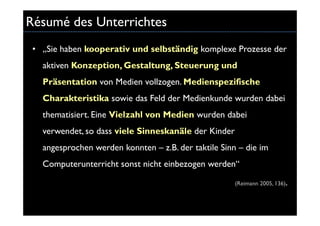 Résumé des Unterrichtes
 • „Sie haben kooperativ und selbständig komplexe Prozesse der
   aktiven Konzeption, Gestaltung, Steuerung und
   Präsentation von Medien vollzogen. Medienspezifische
   Charakteristika sowie das Feld der Medienkunde wurden dabei
   thematisiert. Eine Vielzahl von Medien wurden dabei
   verwendet, so dass viele Sinneskanäle der Kinder
   angesprochen werden konnten – z.B. der taktile Sinn – die im
   Computerunterricht sonst nicht einbezogen werden“

                                                      (Reimann 2005, 136).
 