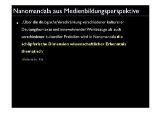 Nanomandala aus Medienbildungsperspektive
 •   „Über die dialogische Verschränkung verschiedener kultureller
     Deutungskontexte und innewohnender Wertbezüge als auch
     verschiedener kultureller Praktiken wird in Nanomandala die
     schöpferische Dimension wissenschaftlicher Erkenntnis
     thematisch“
     (Küllertz i.e., 15).
 