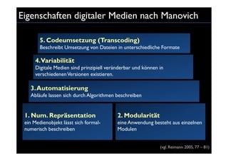 Eigenschaften digitaler Medien nach Manovich

        5. Codeumsetzung (Transcoding)
        Beschreibt Umsetzung von Dateien in unterschiedliche Formate

     4.Variabilität
     Digitale Medien sind prinzipiell veränderbar und können in
     verschiedenen Versionen existieren.

   3. Automatisierung
   Abläufe lassen sich durch Algorithmen beschreiben


 1. Num. Repräsentation                   2. Modularität
 ein Medienobjekt lässt sich formal-      eine Anwendung besteht aus einzelnen
 numerisch beschreiben                    Modulen


                                                             (vgl. Reimann 2005, 77 – 81)
 