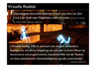 Virtuelle Realität
   „Etymologisch betrachtet bedeutet virtuell ‚[aus dem Lat. über
   Franz.] der Kraft oder Möglichkeit nach vorhanden‘ (Grieser, F., Irlbeck,
   Th., 1995, S. 948)“ (Reimann 2005, 81).




 „Virtuelle Realität (VR) ist demnach eine möglich vorhandene
 Realität, eine simulierte Umgebung, die sich aber in ihrem Wesen als
 konstruierte und programmierte, interaktive Welt von der Realität
 mit ihren physikalischen Gesetzmäßigkeiten gerade unterscheidet“
                                                              (Reimann 2005, 81)
 