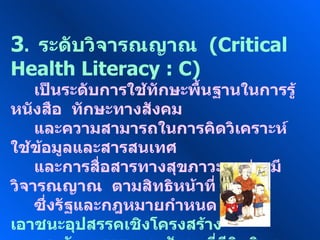3 .  ระดับวิจารณญาณ  ( Critical Health Literacy : C ) เป็นระดับการใช้ทักษะพื้นฐานในการรู้หนังสือ  ทักษะทางสังคม และความสามารถในการคิดวิเคราะห์  ใช้ข้อมูลและสารสนเทศ และการสื่อสารทางสุขภาวะ  อย่างมีวิจารณญาณ  ตามสิทธิหน้าที่ ซึ่งรัฐและกฎหมายกำหนด  เพื่อเอาชนะอุปสรรคเชิงโครงสร้าง ของวัฒนธรรมและสังคมที่มีอิทธิพล  ต่อความฉลาดทางสุขภาวะ ของตนเอง  ครอบครัว  ชุมชน  และสังคม 