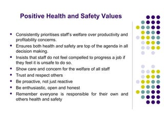Positive Health and Safety Values

   Consistently prioritises staff’s welfare over productivity and
    profitability concerns.
   Ensures both health and safety are top of the agenda in all
    decision making.
   Insists that staff do not feel compelled to progress a job if
    they feel it is unsafe to do so.
   Show care and concern for the welfare of all staff
   Trust and respect others
   Be proactive, not just reactive
   Be enthusiastic, open and honest
   Remember everyone is responsible for their own and
    others health and safety
 