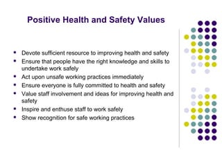 Positive Health and Safety Values


   Devote sufficient resource to improving health and safety
   Ensure that people have the right knowledge and skills to
    undertake work safely
   Act upon unsafe working practices immediately
   Ensure everyone is fully committed to health and safety
   Value staff involvement and ideas for improving health and
    safety
   Inspire and enthuse staff to work safely
   Show recognition for safe working practices
 