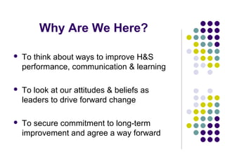 Why Are We Here?

   To think about ways to improve H&S
    performance, communication & learning

   To look at our attitudes & beliefs as
    leaders to drive forward change

   To secure commitment to long-term
    improvement and agree a way forward
 